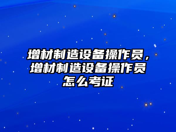 增材制造設備操作員，增材制造設備操作員怎么考證