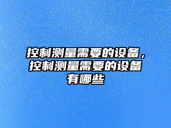 控制測量需要的設備，控制測量需要的設備有哪些