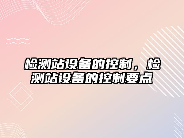 檢測站設(shè)備的控制，檢測站設(shè)備的控制要點